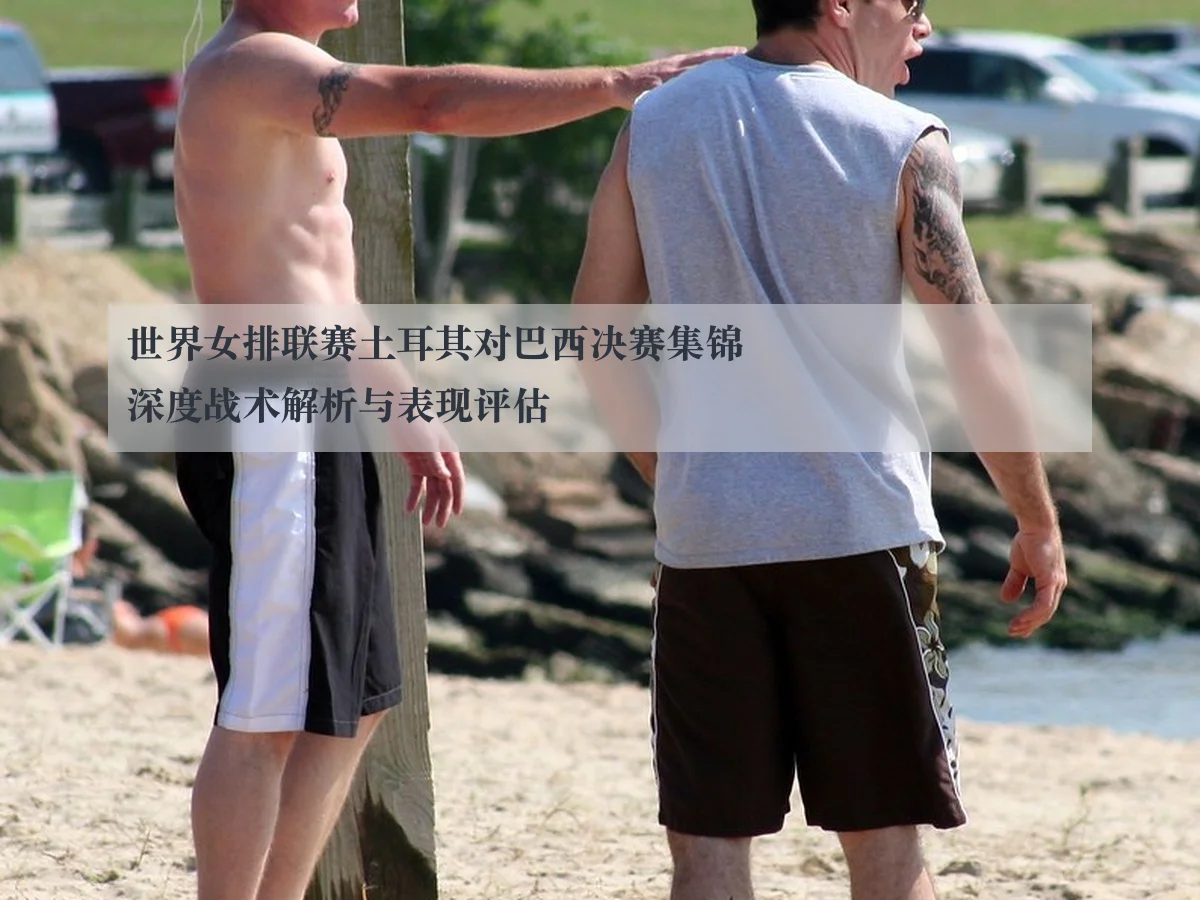 世界女排联赛土耳其对巴西决赛集锦深度战术解析与表现评估